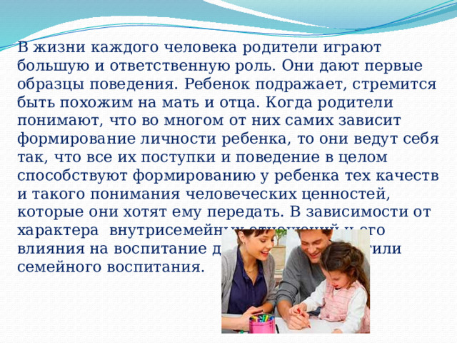 В жизни каждого человека родители играют большую и ответственную роль. Они дают первые образцы поведения. Ребенок подражает, стремится быть похожим на мать и отца. Когда родители понимают, что во многом от них самих зависит формирование личности ребенка, то они ведут себя так, что все их поступки и поведение в целом способствуют формированию у ребенка тех качеств и такого понимания человеческих ценностей, которые они хотят ему передать. В зависимости от характера внутрисемейных отношений и его влияния на воспитание детей различают стили семейного воспитания. 