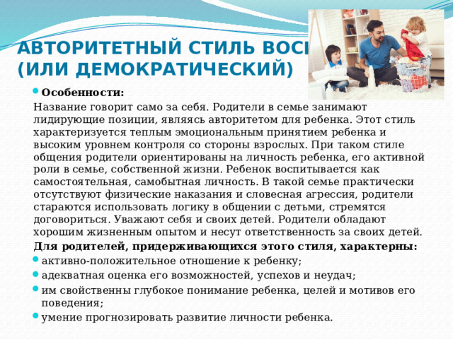 АВТОРИТЕТНЫЙ СТИЛЬ ВОСПИТАНИЯ (ИЛИ ДЕМОКРАТИЧЕСКИЙ) Особенности: Название говорит само за себя. Родители в семье занимают лидирующие позиции, являясь авторитетом для ребенка. Этот стиль характеризуется теплым эмоциональным принятием ребенка и высоким уровнем контроля со стороны взрослых. При таком стиле общения родители ориентированы на личность ребенка, его активной роли в семье, собственной жизни. Ребенок воспитывается как самостоятельная, самобытная личность. В такой семье практически отсутствуют физические наказания и словесная агрессия, родители стараются использовать логику в общении с детьми, стремятся договориться. Уважают себя и своих детей. Родители обладают хорошим жизненным опытом и несут ответственность за своих детей. Для родителей, придерживающихся этого стиля, характерны: активно-положительное отношение к ребенку; адекватная оценка его возможностей, успехов и неудач; им свойственны глубокое понимание ребенка, целей и мотивов его поведения; умение прогнозировать развитие личности ребенка. 