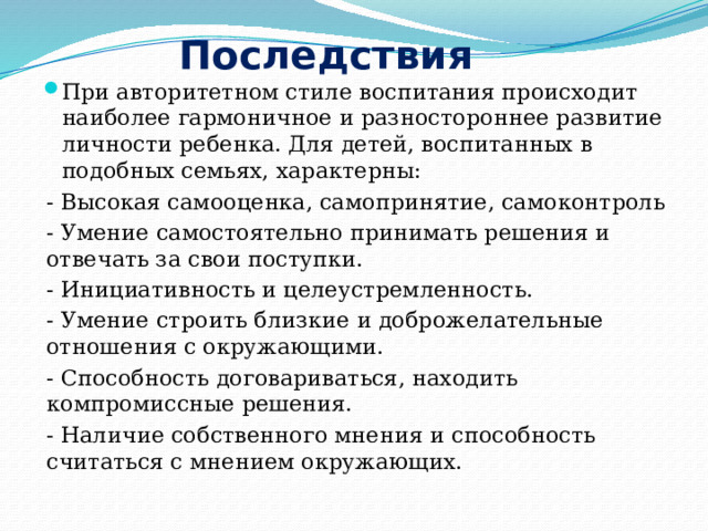 Последствия При авторитетном стиле воспитания происходит наиболее гармоничное и разностороннее развитие личности ребенка. Для детей, воспитанных в подобных семьях, характерны: - Высокая самооценка, самопринятие, самоконтроль - Умение самостоятельно принимать решения и отвечать за свои поступки. - Инициативность и целеустремленность. - Умение строить близкие и доброжелательные отношения с окружающими. - Способность договариваться, находить компромиссные решения. - Наличие собственного мнения и способность считаться с мнением окружающих. 