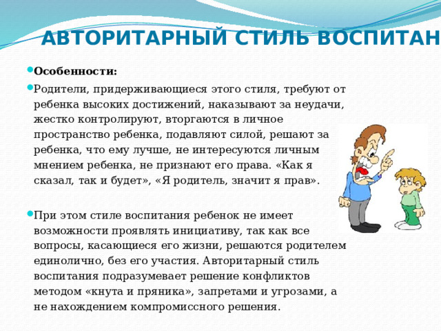 АВТОРИТАРНЫЙ СТИЛЬ ВОСПИТАНИЯ Особенности: Родители, придерживающиеся этого стиля, требуют от ребенка высоких достижений, наказывают за неудачи, жестко контролируют, вторгаются в личное пространство ребенка, подавляют силой, решают за ребенка, что ему лучше, не интересуются личным мнением ребенка, не признают его права. «Как я сказал, так и будет», «Я родитель, значит я прав». При этом стиле воспитания ребенок не имеет возможности проявлять инициативу, так как все вопросы, касающиеся его жизни, решаются родителем единолично, без его участия. Авторитарный стиль воспитания подразумевает решение конфликтов методом «кнута и пряника», запретами и угрозами, а не нахождением компромиссного решения. 