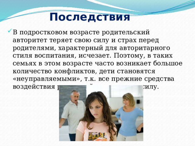 Последствия В подростковом возрасте родительский авторитет теряет свою силу и страх перед родителями, характерный для авторитарного стиля воспитания, исчезает. Поэтому, в таких семьях в этом возрасте часто возникает большое количество конфликтов, дети становятся «неуправляемыми», т.к. все прежние средства воздействия родителей теряют свою силу. 