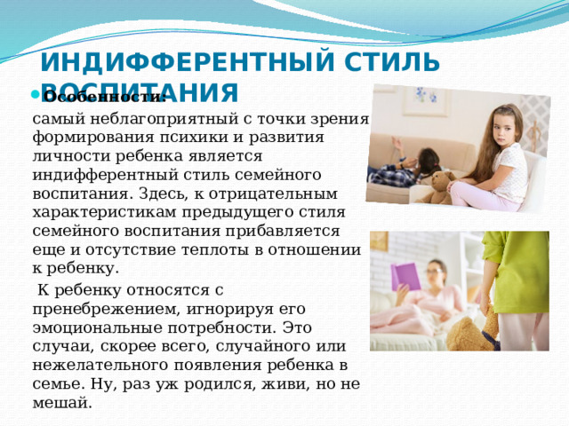ИНДИФФЕРЕНТНЫЙ СТИЛЬ ВОСПИТАНИЯ Особенности: самый неблагоприятный с точки зрения формирования психики и развития личности ребенка является индифферентный стиль семейного воспитания. Здесь, к отрицательным характеристикам предыдущего стиля семейного воспитания прибавляется еще и отсутствие теплоты в отношении к ребенку.  К ребенку относятся с пренебрежением, игнорируя его эмоциональные потребности. Это случаи, скорее всего, случайного или нежелательного появления ребенка в семье. Ну, раз уж родился, живи, но не мешай. 