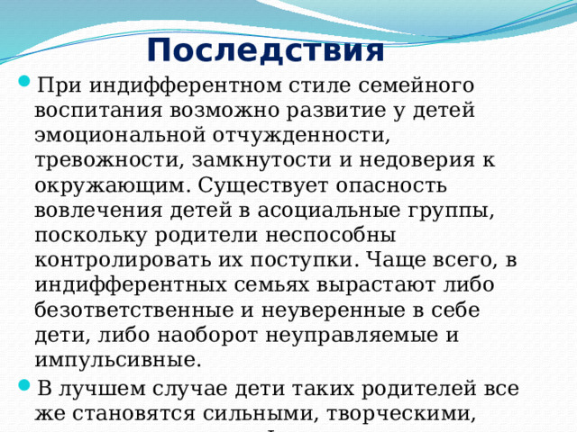 Последствия При индифферентном стиле семейного воспитания возможно развитие у детей эмоциональной отчужденности, тревожности, замкнутости и недоверия к окружающим. Существует опасность вовлечения детей в асоциальные группы, поскольку родители неспособны контролировать их поступки. Чаще всего, в индифферентных семьях вырастают либо безответственные и неуверенные в себе дети, либо наоборот неуправляемые и импульсивные. В лучшем случае дети таких родителей все же становятся сильными, творческими, активными людьми. Формирование личности в таком случае во многом зависит от среды вне семьи. 