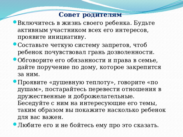 Совет родителям Включитесь в жизнь своего ребенка. Будьте активным участником всех его интересов, проявите инициативу. Составьте четкую систему запретов, чтоб ребенок почувствовал грань дозволенности. Обговорите его обязанности и права в семье, дайте поручение по дому, которое закрепится за ним. Проявите «душевную теплоту», говорите «по душам», постарайтесь перевести отношения в дружественные и доброжелательные. Беседуйте с ним на интересующие его темы, таким образом вы покажите насколько ребенок для вас важен. Любите его и не бойтесь ему про это сказать. 