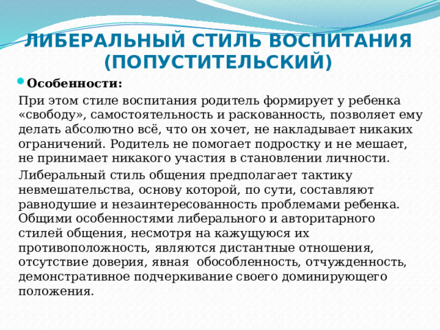 ЛИБЕРАЛЬНЫЙ СТИЛЬ ВОСПИТАНИЯ (ПОПУСТИТЕЛЬСКИЙ) Особенности: При этом стиле воспитания родитель формирует у ребенка «свободу», самостоятельность и раскованность, позволяет ему делать абсолютно всё, что он хочет, не накладывает никаких ограничений. Родитель не помогает подростку и не мешает, не принимает никакого участия в становлении личности. Либеральный стиль общения предполагает тактику невмешательства, основу которой, по сути, составляют равнодушие и незаинтересованность проблемами ребенка. Общими особенностями либерального и авторитарного стилей общения, несмотря на кажущуюся их противоположность, являются дистантные отношения, отсутствие доверия, явная обособленность, отчужденность, демонстративное подчеркивание своего доминирующего положения. 