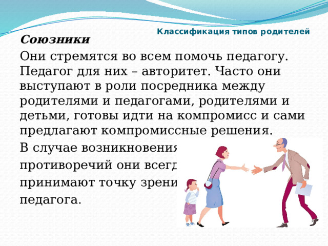 Классификация типов родителей   Союзники Они стремятся во всем помочь педагогу. Педагог для них – авторитет. Часто они выступают в роли посредника между родителями и педагогами, родителями и детьми, готовы идти на компромисс и сами предлагают компромиссные решения. В случае возникновения противоречий они всегда принимают точку зрения педагога . 