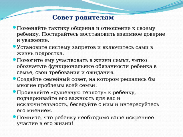 Совет родителям Поменяйте тактику общения и отношение к своему ребенку. Постарайтесь восстановить взаимное доверие и уважение. Установите систему запретов и включитесь сами в жизнь подростка. Помогите ему участвовать в жизни семьи, четко обозначьте функциональные обязанности ребенка в семье, свои требования и ожидания. Создайте семейный совет, на котором решались бы многие проблемы всей семьи. Проявляйте «душевную теплоту» к ребенку, подчеркивайте его важность для вас и исключительность, беседуйте с ним и интересуйтесь его мнением. Помните, что ребенку необходимо ваше искреннее участие в его жизни! 
