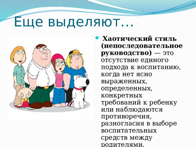 Еще выделяют…  Хаотический стиль (непоследовательное руководство) — это отсутствие единого подхода к воспитанию, когда нет ясно выраженных, определенных, конкретных требований к ребенку или наблюдаются противоречия, разногласия в выборе воспитательных средств между родителями. 