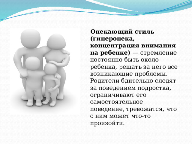 Опекающий стиль (гиперопека, концентрация внимания на ребенке) — стремление постоянно быть около ребенка, решать за него все возникающие проблемы. Родители бдительно следят за поведением подростка, ограничивают его самостоятельное поведение, тревожатся, что с ним может что-то произойти. 