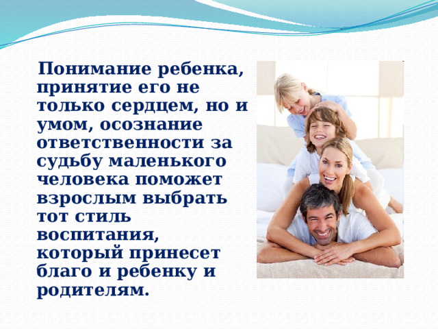  Понимание ребенка, принятие его не только сердцем, но и умом, осознание ответственности за судьбу маленького человека поможет взрослым выбрать тот стиль воспитания, который принесет благо и ребенку и родителям. 