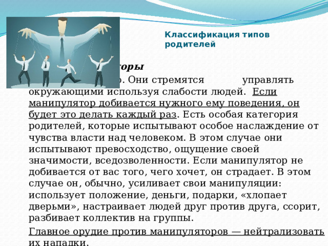 Классификация типов родителей     Манипуляторы    Их большинство. Они стремятся     управлять окружающими используя слабости людей. Если манипулятор добивается нужного ему поведения, он будет это делать каждый раз . Есть особая категория родителей, которые испытывают особое наслаждение от чувства власти над человеком. В этом случае они испытывают превосходство, ощущение своей значимости, вседозволенности. Если манипулятор не добивается от вас того, чего хочет, он страдает. В этом случае он, обычно, усиливает свои манипуляции: использует положение, деньги, подарки, «хлопает дверьми», настраивает людей друг против друга, ссорит, разбивает коллектив на группы. Главное орудие против манипуляторов — нейтрализовать их нападки. 