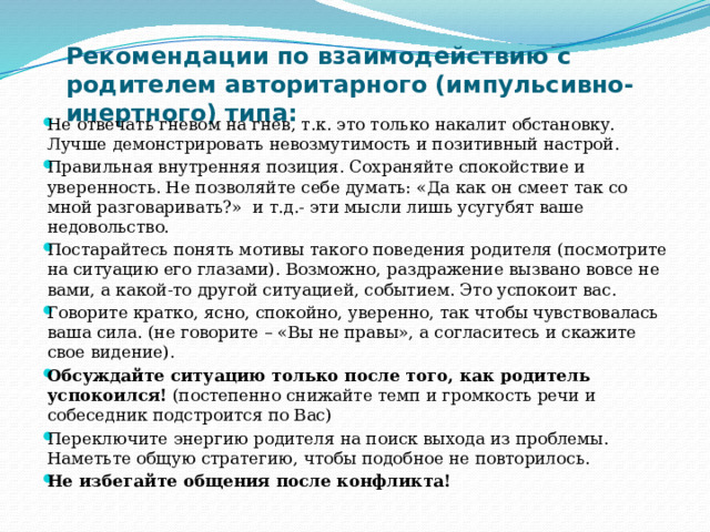 Рекомендации по взаимодействию с родителем авторитарного (импульсивно-инертного) типа:   Не отвечать гневом на гнев, т.к. это только накалит обстановку. Лучше демонстрировать невозмутимость и позитивный настрой. Правильная внутренняя позиция. Сохраняйте спокойствие и уверенность. Не позволяйте себе думать: «Да как он смеет так со мной разговаривать?» и т.д.- эти мысли лишь усугубят ваше недовольство. Постарайтесь понять мотивы такого поведения родителя (посмотрите на ситуацию его глазами). Возможно, раздражение вызвано вовсе не вами, а какой-то другой ситуацией, событием. Это успокоит вас. Говорите кратко, ясно, спокойно, уверенно, так чтобы чувствовалась ваша сила. (не говорите – «Вы не правы», а согласитесь и скажите свое видение). Обсуждайте ситуацию только после того, как родитель успокоился! (постепенно снижайте темп и громкость речи и собеседник подстроится по Вас) Переключите энергию родителя на поиск выхода из проблемы. Наметьте общую стратегию, чтобы подобное не повторилось. Не избегайте общения после конфликта! 