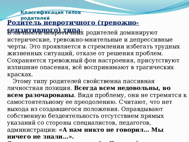 Классификация типов родителей Родитель невротичного (тревожно-сензитивного) типа :   В личности невротичных родителей доминируют истерические, тревожно-мнительные и депрессивные черты. Это проявляется в стремлении избегать трудных жизненных ситуаций, отказе от решения проблем. Сохраняется тревожный фон настроения, присутствуют излишние опасения, всё воспринимают в трагических красках.  Этому типу родителей свойственна пассивная личностная позиция. Всегда всем недовольны, во всем разочарованы . Видя проблему, они не стремятся к самостоятельному ее преодолению. Считают, что нет выхода из создавшегося положения. Оправдывают собственную бездеятельность отсутствием прямых указаний со стороны специалистов, педагогов, администрации: «А нам никто не говорил… Мы ничего не знали…». Девиз данного типа родителей: «Пусть всё идет в жизни так, как идет». 