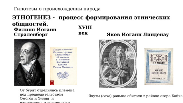 Гипотезы о происхождении народа ЭТНОГЕНЕЗ - процесс формирования этнических общностей. XVIII век Филипп Иоганн Страленберг Яков Иоганн Линденау   От бурят отделились племена под предводительством Омогоя и Элляя и направились в долину реки Лена Якуты (саха) раньше обитали в районе озера Байкал 