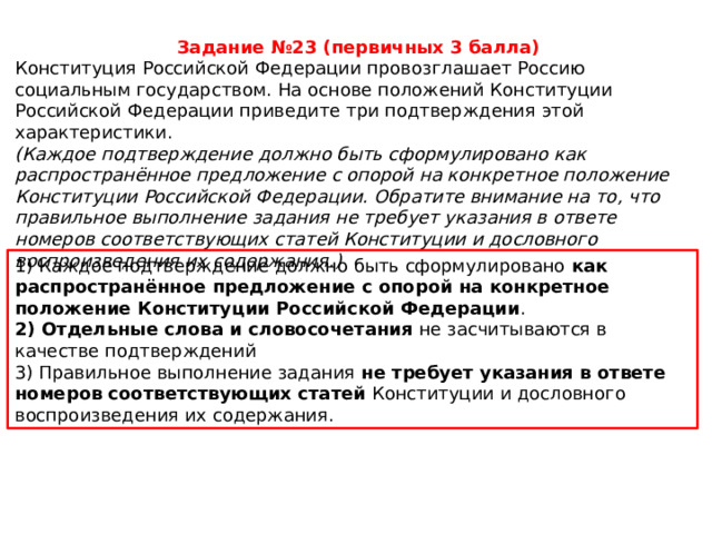Задание №23 (первичных 3 балла) Конституция Российской Федерации провозглашает Россию социальным государством. На основе положений Конституции Российской Федерации приведите три подтверждения этой характеристики. (Каждое подтверждение должно быть сформулировано как распространённое предложение с опорой на конкретное положение Конституции Российской Федерации. Обратите внимание на то, что правильное выполнение задания не требует указания в ответе номеров соответствующих статей Конституции и дословного воспроизведения их содержания.) 1) Каждое подтверждение должно быть сформулировано  как распространённое предложение с опорой на конкретное положение Конституции Российской Федерации . 2) Отдельные слова и словосочетания  не засчитываются в качестве подтверждений 3) Правильное выполнение задания  не требует указания в ответе номеров соответствующих статей  Конституции и дословного воспроизведения их содержания. 