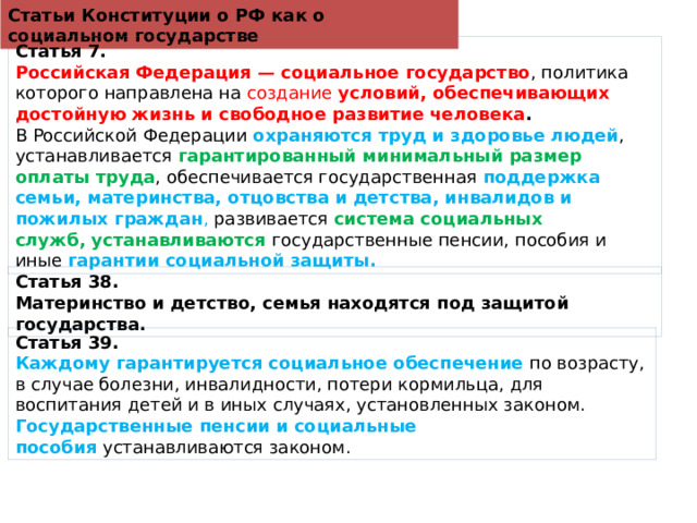 Статьи Конституции о РФ как о социальном государстве Статья 7. Российская Федерация — социальное государство , политика которого направлена на создание  условий, обеспечивающих достойную жизнь и свободное развитие человека . В Российской Федерации  охраняются труд и здоровье людей , устанавливается  гарантированный минимальный размер оплаты труда , обеспечивается государственная  поддержка семьи, материнства, отцовства и детства, инвалидов и пожилых граждан , развивается  система социальных служб,   устанавливаются  государственные пенсии, пособия и иные  гарантии социальной защиты. Статья 38. Материнство и детство, семья находятся под защитой государства. Статья 39. Каждому гарантируется социальное обеспечение  по возрасту, в случае болезни, инвалидности, потери кормильца, для воспитания детей и в иных случаях, установленных законом. Государственные пенсии и социальные пособия  устанавливаются законом. 