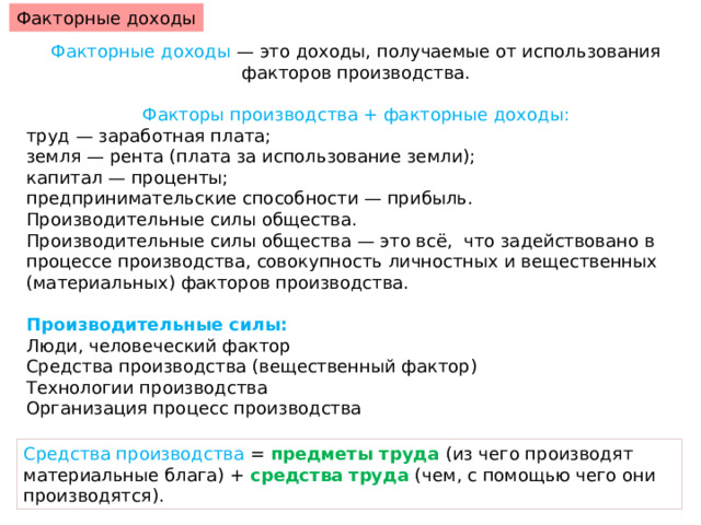 Факторные доходы Факторные доходы — это доходы, получаемые от использования факторов производства. Факторы производства + факторные доходы: труд — заработная плата; земля — рента (плата за использование земли); капитал — проценты; предпринимательские способности — прибыль. Производительные силы общества. Производительные силы общества — это всё, что задействовано в процессе производства, совокупность личностных и вещественных (материальных) факторов производства. Производительные силы: Люди, человеческий фактор Средства производства (вещественный фактор) Технологии производства Организация процесс производства Средства производства = предметы труда (из чего производят материальные блага) + средства труда (чем, с помощью чего они производятся). 
