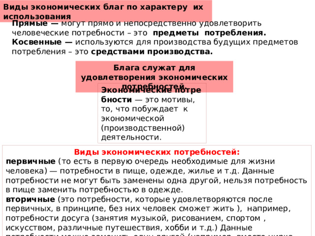 Виды экономических благ по характеру  их использования Прямые —  могут прямо и непосредственно удовлетворить человеческие потребности – это   предметы  потребления. Косвенные —  используются для производства будущих предметов потребления – это  средствами производства. Блага служат для удовлетворения экономических потребностей. Экономические потребности  — это мотивы, то, что побуждает  к экономической (производственной) деятельности. Виды экономических потребностей: первичные  (то есть в первую очередь необходимые для жизни человека) — потребности в пище, одежде, жилье и т.д. Данные потребности не могут быть заменены одна другой, нельзя потребность в пище заменить потребностью в одежде. вторичные  (это потребности, которые удовлетворяются после первичных, в принципе, без них человек сможет жить ),  например, потребности досуга (занятия музыкой, рисованием, спортом , искусством, различные путешествия, хобби и т.д.) Данные потребности можно заменить одну другой (например, вместо цирка пойти в театр) 