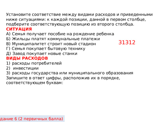 Установите соответствие между видами расходов и приведенными ниже ситуациями: к каждой позиции, данной в первом столбце, подберите соответствующую позицию из второго столбца. СИТУАЦИЯ А)  Семья получает пособие на рождение ребенка Б)  Жильцы платят коммунальные платежи В)  Муниципалитет строит новый стадион Г)  Семья покупает бытовую технику Д)  Завод покупает новые станки ВИДЫ РАСХОДОВ 1)  расходы потребителей 2)   инвестиции 3)  расходы государства или муниципального образования Запишите в ответ цифры, расположив их в порядке, соответствующем буквам: 31312 Задание 6 (2 первичных балла) 