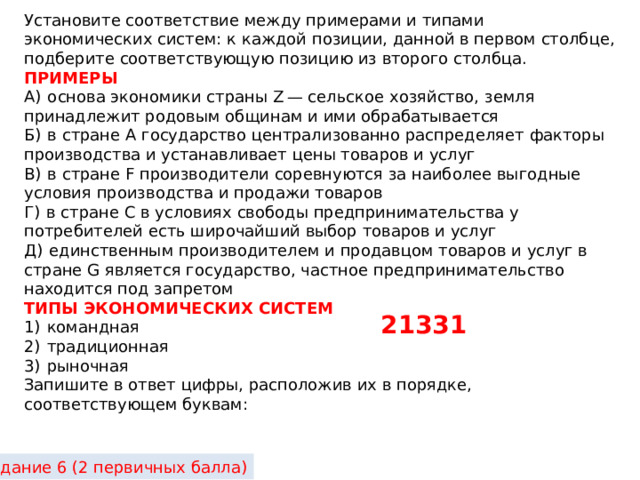 Установите соответствие между примерами и типами экономических систем: к каждой позиции, данной в первом столбце, подберите соответствующую позицию из второго столбца. ПРИМЕРЫ A)  основа экономики страны Z — сельское хозяйство, земля принадлежит родовым общинам и ими обрабатывается Б)  в стране А государство централизованно распределяет факторы производства и устанавливает цены товаров и услуг B)  в стране F производители соревнуются за наиболее выгодные условия производства и продажи товаров Г)  в стране С в условиях свободы предпринимательства у потребителей есть широчайший выбор товаров и услуг Д)  единственным производителем и продавцом товаров и услуг в стране G является государство, частное предпринимательство находится под запретом ТИПЫ ЭКОНОМИЧЕСКИХ СИСТЕМ 1)  командная 2)  традиционная 3)  рыночная Запишите в ответ цифры, расположив их в порядке, соответствующем буквам: 21331 Задание 6 (2 первичных балла) 