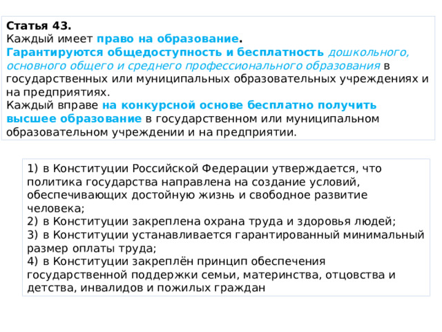 Статья 43. Каждый имеет  право на образование . Гарантируются общедоступность и бесплатность   дошкольного, основного общего и среднего профессионального образования в государственных или муниципальных образовательных учреждениях и на предприятиях. Каждый вправе  на конкурсной основе бесплатно получить высшее образование  в государственном или муниципальном образовательном учреждении и на предприятии. 1)  в Конституции Российской Федерации утверждается, что политика государства направлена на создание условий, обеспечивающих достойную жизнь и свободное развитие человека; 2)  в Конституции закреплена охрана труда и здоровья людей; 3)  в Конституции устанавливается гарантированный минимальный размер оплаты труда; 4)  в Конституции закреплён принцип обеспечения государственной поддержки семьи, материнства, отцовства и детства, инвалидов и пожилых граждан 