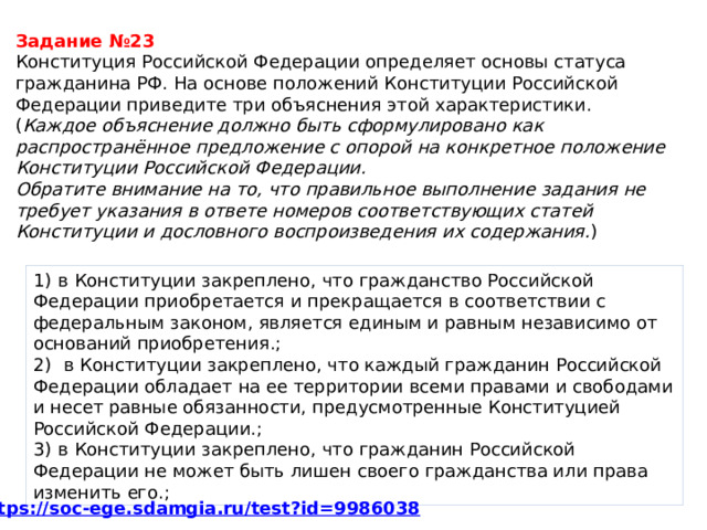Задание №23 Конституция Российской Федерации определяет основы статуса гражданина РФ. На основе положений Конституции Российской Федерации приведите три объяснения этой характеристики.  ( Каждое объяснение должно быть сформулировано как распространённое предложение с опорой на конкретное положение Конституции Российской Федерации.  Обратите внимание на то, что правильное выполнение задания не требует указания в ответе номеров соответствующих статей Конституции и дословного воспроизведения их содержания. ) 1)  в Конституции закреплено, что гражданство Российской Федерации приобретается и прекращается в соответствии с федеральным законом, является единым и равным независимо от оснований приобретения.; 2)   в Конституции закреплено, что каждый гражданин Российской Федерации обладает на ее территории всеми правами и свободами и несет равные обязанности, предусмотренные Конституцией Российской Федерации.; 3)  в Конституции закреплено, что гражданин Российской Федерации не может быть лишен своего гражданства или права изменить его.; 