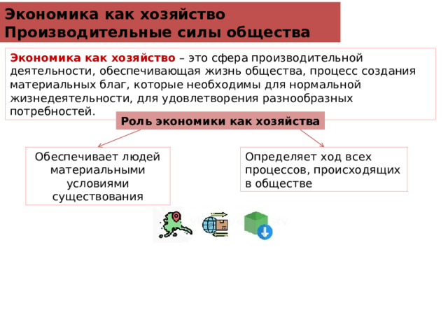 Экономика как хозяйство Производительные силы общества Экономика как хозяйство  – это сфера производительной деятельности, обеспечивающая жизнь общества, процесс создания материальных благ, которые необходимы для нормальной жизнедеятельности, для удовлетворения разнообразных  потребностей. Роль экономики как хозяйства Обеспечивает людей материальными условиями существования Определяет ход всех процессов, происходящих в обществе 