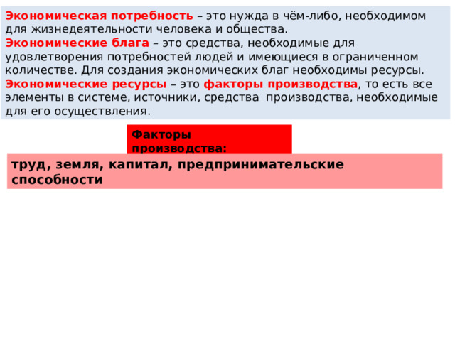 Экономическая потребность   – это нужда в чём-либо, необходимом для жизнедеятельности человека и общества. Экономические блага   – это средства, необходимые для удовлетворения потребностей людей и имеющиеся в ограниченном количестве. Для создания экономических благ необходимы ресурсы. Экономические ресурсы –  это  факторы производства , то есть все элементы в системе, источники, средства  производства, необходимые для его осуществления. Факторы производства: труд, земля, капитал, предпринимательские способности 