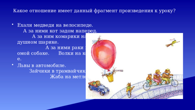 Какое отношение имеет данный фрагмент произведения к уроку? Ехали медведи на велосипеде. А за ними кот задом наперед. А за ним комарики на воздушном шарике. А за ними раки на хромой собаке. Волки на кобыле. Львы в автомобиле. Зайчики в трамвайчике. Жаба на метле… 