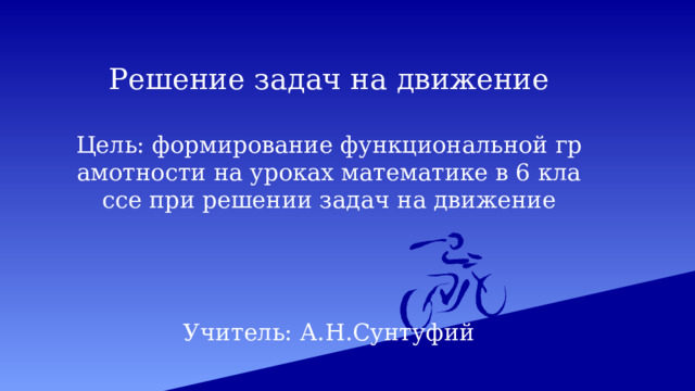 Решение задач на движение   Цель: формирование функциональной грамотности на уроках математике в 6 классе при решении задач на движение     Учитель: А.Н.Сунтуфий 
