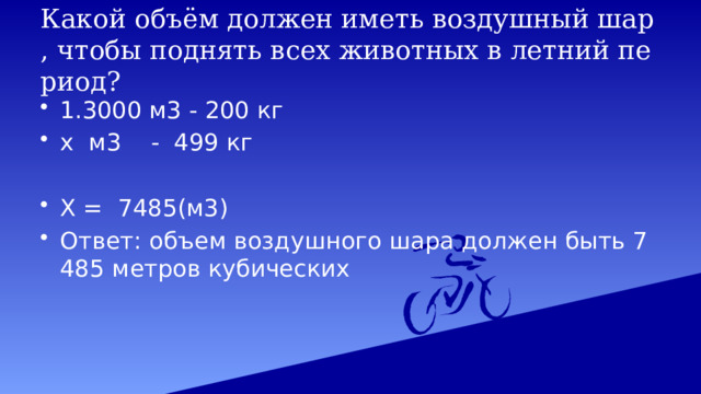 Какой объём должен иметь воздушный шар, чтобы поднять всех животных в летний период? 1.3000 м3 - 200 кг х м3 - 499 кг Х = 7485(м3) Ответ: объем воздушного шара должен быть 7485 метров кубических 
