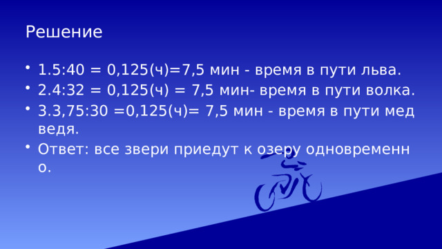 Решение 1.5:40 = 0,125(ч)=7,5 мин - время в пути льва. 2.4:32 = 0,125(ч) = 7,5 мин- время в пути волка. 3.3,75:30 =0,125(ч)= 7,5 мин - время в пути медведя. Ответ: все звери приедут к озеру одновременно. 