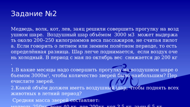 Задание №2 Медведь, волк, кот, лев, заяц решили совершить прогулку на воздушном шаре. Воздушный шар объёмом 3000 м3 может выдержать около 200–250 килограммов веса пассажиров, не считая пилота. Если говорить о летнем или зимнем полётном периоде, то есть определённая разница. Шар легче поднимается, если воздух очень холодный. В период с мая по октябрь вес снижается до 200 кг.  1.В какие месяцы надо совершить прогулку на воздушном шаре объемом 3000м 3 , чтобы количество зверей было наибольшим? Перечислите зверей. 2.Какой объём должен иметь воздушный шар, чтобы поднять всех животных в летний период?  Средняя масса зверей составляет: медведь 250кг, волк 40 кг, лев 200кг, кот 3,5 кг, заяц 6,5 кг 