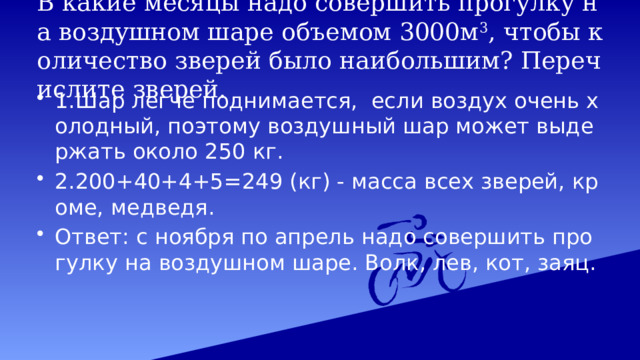 В какие месяцы надо совершить прогулку на воздушном шаре объемом 3000м 3 , чтобы количество зверей было наибольшим? Перечислите зверей. 1.Шар легче поднимается, если воздух очень холодный, поэтому воздушный шар может выдержать около 250 кг. 2.200+40+4+5=249 (кг) - масса всех зверей, кроме, медведя. Ответ: с ноября по апрель надо совершить прогулку на воздушном шаре. Волк, лев, кот, заяц. 