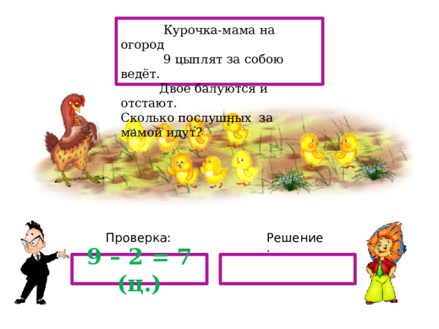  Курочка-мама на огород  9 цыплят за собою ведёт.  Двое балуются и отстают. Сколько послушных за мамой идут? Проверка: Решение: 9 – 2 = 7 (ц.) з 