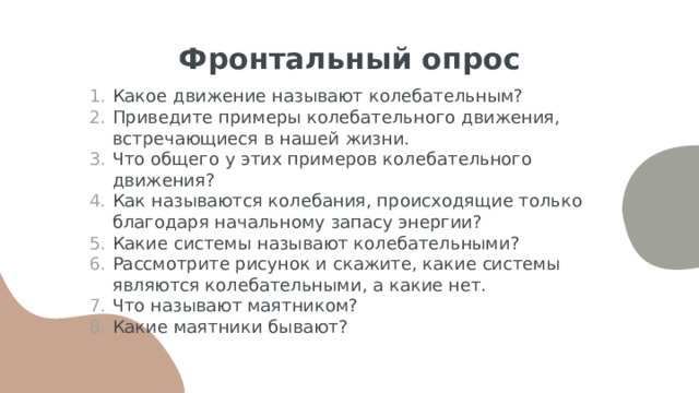 Фронтальный опрос Какое движение называют колебательным? Приведите примеры колебательного движения, встречающиеся в нашей жизни. Что общего у этих примеров колебательного движения? Как называются колебания, происходящие только благодаря начальному запасу энергии? Какие системы называют колебательными? Рассмотрите рисунок и скажите, какие системы являются колебательными, а какие нет. Что называют маятником? Какие маятники бывают? 