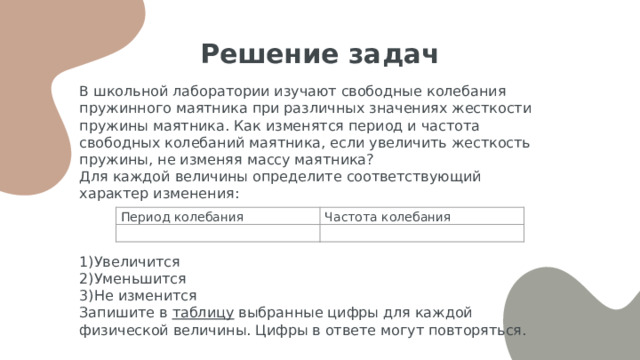 Решение задач В школьной лаборатории изучают свободные колебания пружинного маятника при различных значениях жесткости пружины маятника. Как изменятся период и частота свободных колебаний маятника, если увеличить жесткость пружины, не изменяя массу маятника? Для каждой величины определите соответствующий характер изменения: 1)Увеличится 2)Уменьшится 3)Не изменится Запишите в таблицу выбранные цифры для каждой физической величины. Цифры в ответе могут повторяться. Период колебания   Частота колебания   