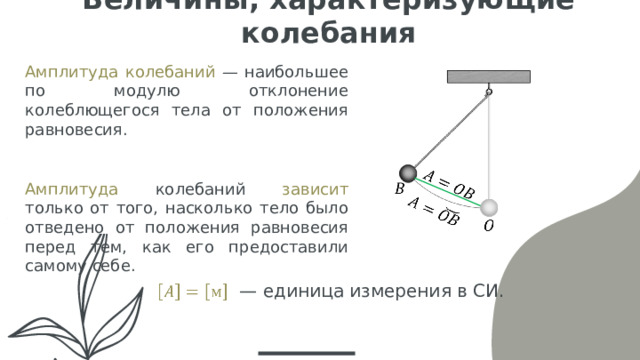 Величины, характеризующие колебания Амплитуда колебаний — наибольшее по модулю отклонение колеблющегося тела от положения равновесия. Амплитуда колебаний зависит только от того, насколько тело было отведено от положения равновесия перед тем, как его предоставили самому себе. — единица измерения в СИ.   