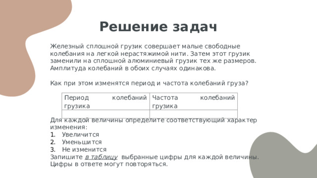 Решение задач Железный сплошной грузик совершает малые свободные колебания на легкой нерастяжимой нити. Затем этот грузик заменили на сплошной алюминиевый грузик тех же размеров. Амплитуда колебаний в обоих случаях одинакова. Как при этом изменятся период и частота колебаний груза? Для каждой величины определите соответствующий характер изменения: Увеличится Уменьшится Не изменится Запишите в таблицу выбранные цифры для каждой величины. Цифры в ответе могут повторяться. Период колебаний грузика Частота колебаний грузика     