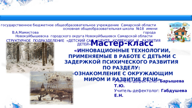  государственное бюджетное общеобразовательное учреждение Самарской области основная общеобразовательная школа №18 имени В.А.Мамистова города Новокуйбышевска городского округа Новокуйбышевск Самарской области СТРУКТУРНОЕ ПОДРАЗДЕЛЕНИЕ «ДЕТСКИЙ САД «ЦЕНТР КОРРЕКЦИИ И РАЗВИТИЯ ДЕТЕЙ»  Мастер-класс  «И ННОВАЦИОННЫЕ ТЕХНОЛОГИИ, ПРИМЕНЯЕМЫЕ В РАБОТЕ С ДЕТЬМИ С ЗАДЕРЖКОЙ ПСИХИЧЕСКОГО РАЗВИТИЯ ПО РАЗДЕЛУ: «ОЗНАКОМЛЕНИЕ С ОКРУЖАЮЩИМ МИРОМ И РАЗВИТИЕ РЕЧИ»      Учитель-дефектолог: Барышева Т.Ю. Учитель-дефектолог: Габдушева Е.Н.  