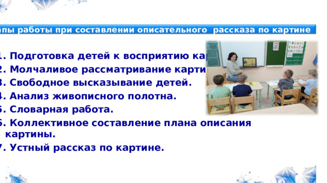 Этапы работы при составлении описательного рассказа по картине Картины русских художников Комплекты фигур для составления рассказов Планы бесед по картинам Примерные рассказы по картинам Коррекционный модуль Просветительский модуль Консультативный модуль 1. Подготовка детей к восприятию картины. 2. Молчаливое рассматривание картины. 3. Свободное высказывание детей. 4. Анализ живописного полотна. 5. Словарная работа. 6. Коллективное составление плана описания картины. 7. Устный рассказ по картине.   