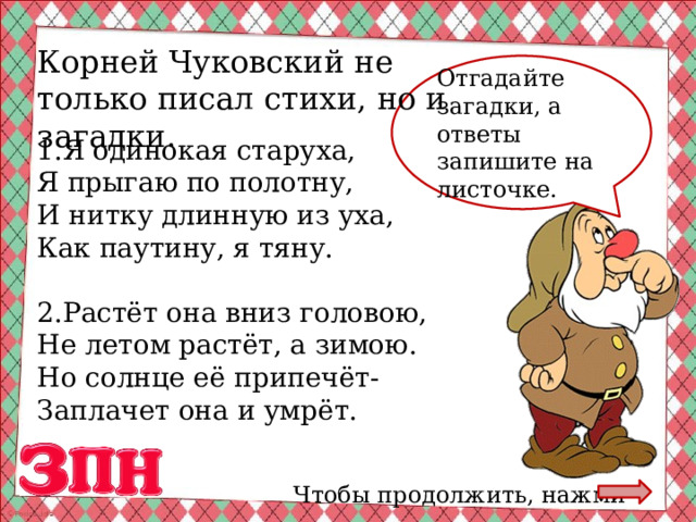 Корней Чуковский не только писал стихи, но и загадки. Отгадайте загадки, а ответы запишите на листочке. 1.Я одинокая старуха, Я прыгаю по полотну, И нитку длинную из уха, Как паутину, я тяну. 2.Растёт она вниз головою, Не летом растёт, а зимою. Но солнце её припечёт- Заплачет она и умрёт. Чтобы продолжить, нажми 