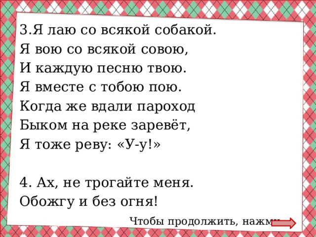 3.Я лаю со всякой собакой. Я вою со всякой совою, И каждую песню твою. Я вместе с тобою пою. Когда же вдали пароход Быком на реке заревёт, Я тоже реву: «У-у!» 4. Ах, не трогайте меня. Обожгу и без огня! Чтобы продолжить, нажми 