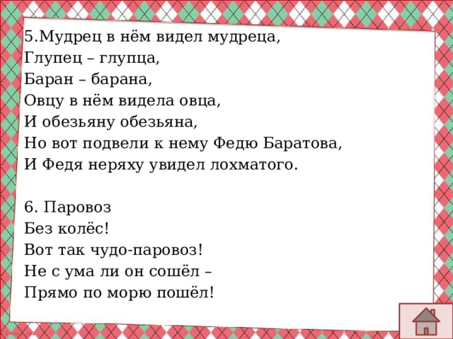 5.Мудрец в нём видел мудреца, Глупец – глупца, Баран – барана, Овцу в нём видела овца, И обезьяну обезьяна, Но вот подвели к нему Федю Баратова, И Федя неряху увидел лохматого. 6. Паровоз Без колёс! Вот так чудо-паровоз! Не с ума ли он сошёл – Прямо по морю пошёл! 