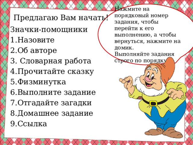 Нажмите на порядковый номер задания, чтобы перейти к его выполнению, а чтобы вернуться, нажмите на домик. Выполняйте задания строго по порядку! Предлагаю Вам начать! Значки-помощники 1.Назовите 2.Об авторе 3. Словарная работа 4.Прочитайте сказку 5.Физминутка 6.Выполните задание 7.Отгадайте загадки 8.Домашнее задание 9.Ссылка 