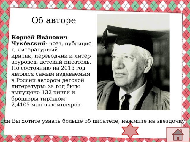 Об авторе Корне́й Ива́нович Чуко́вский - поэт, публицист, литературный критик, переводчик и литературовед, детский писатель. По состоянию на 2015 год являлся самым издаваемым в России автором детской литературы: за год было выпущено 132 книги и брошюры тиражом 2,4105 млн экземпляров. А если Вы хотите узнать больше об писателе, нажмите на звездочку! 