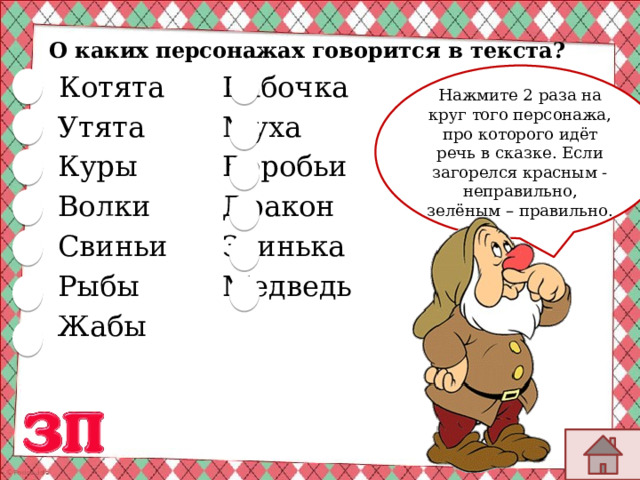   Котята   Бабочка   Утята     Муха      Куры     Воробьи   Волки     Дракон   Свиньи    Заинька     Рыбы     Медведь   Жабы     О каких персонажах говорится в текста? Нажмите 2 раза на круг того персонажа, про которого идёт речь в сказке. Если загорелся красным -неправильно, зелёным – правильно. 