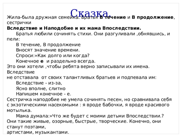 Сказка. Жила-была дружная семейка. Братья В течение и В продолжение , сестрички Вследствие и Наподобие и их мама Впоследствии.  Братья любили сочинять стихи. Они разгуливали ,обнявшись, и пели:  В течение, В продолжение  Вносят значение времени.  Спроси:»Как долго или когда?  Конечное е и раздельно всегда. Это они хотели ,чтобы ребята верно записывали их имена. Вследствие не отставала от своих талантливых братьев и подпевала им:  Вследствие - из-за,  Ясно вполне, слитно  Напишем конечное - е. Сестричка наподобие не умела сочинять песен, но сравнивала себя с экзотическими насекомыми : я вроде бабочки, я вроде красивого мотылька.  Мама думала:»Что же будет с моими детьми Впоследствии.? Они такие живые, озорные, быстрые, творческие. Конечно, они станут поэтами, артистами, музыкантами. 