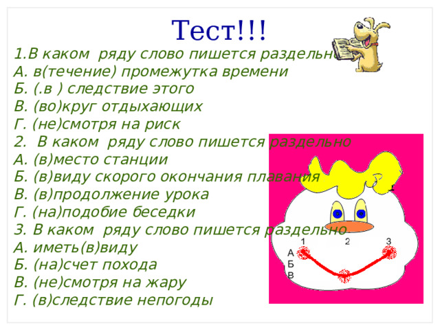 Тест!!! 1.В каком ряду слово пишется раздельно А. в(течение) промежутка времени Б. (.в ) следствие этого В. (во)круг отдыхающих Г. (не)смотря на риск 2. В каком ряду слово пишется раздельно А. (в)место станции Б. (в)виду скорого окончания плавания В. (в)продолжение урока Г. (на)подобие беседки 3. В каком ряду слово пишется раздельно А. иметь(в)виду Б. (на)счет похода В. (не)смотря на жару Г. (в)следствие непогоды 