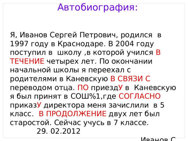 Автобиография: Я, Иванов Сергей Петрович, родился в 1997 году в Краснодаре. В 2004 году поступил в школу ,в которой учился В ТЕЧЕНИЕ четырех лет. По окончании начальной школы я переехал с родителями в Каневскую В СВЯЗИ С переводом отца. ПО приезд У в Каневскую я был принят в СОШ%1,где СОГЛАСНО приказ У директора меня зачислили в 5 класс. В ПРОДОЛЖЕНИЕ двух лет был старостой. Сейчас учусь в 7 классе. 29. 02.2012 Иванов С. 